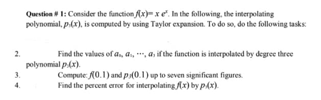 2.
3.
4.
Question # 1: Consider the function f(x)= x e. In the following, the interpolating
polynomial, p.(x), is computed by using Taylor expansion. To do so, do the following tasks:
Find the values of a., a₁, , as if the function is interpolated by degree three
polynomial p.(x).
Compute: f(0.1) and p3(0.1) up to seven significant figures.
Find the percent error for interpolating f(x) by p.(x).