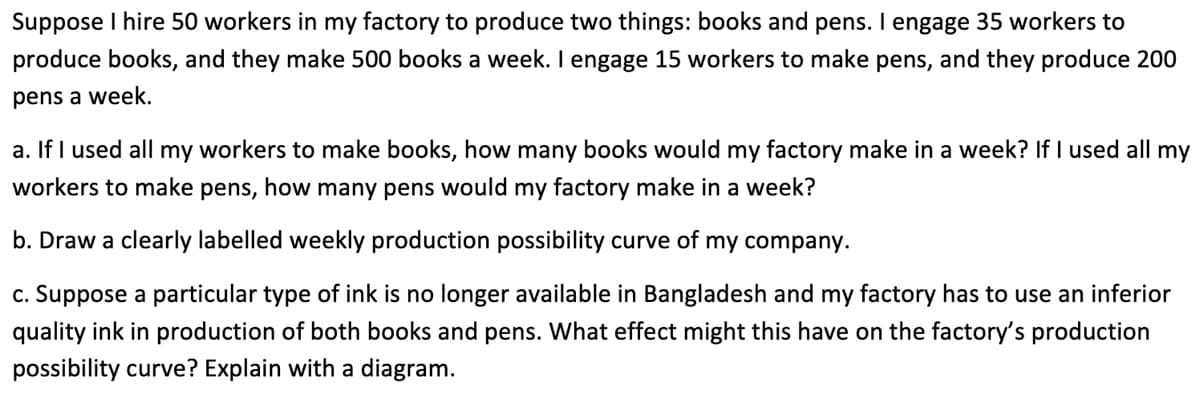 Suppose I hire 50 workers in my factory to produce two things: books and pens. I engage 35 workers to
produce books, and they make 500 books a week. I engage 15 workers to make pens, and they produce 200
pens a week.
a. If I used all my workers to make books, how many books would my factory make in a week? If I used all my
workers to make pens, how many pens would my factory make in a week?
b. Draw a clearly labelled weekly production possibility curve of my company.
c. Suppose a particular type of ink is no longer available in Bangladesh and my factory has to use an inferior
quality ink in production of both books and pens. What effect might this have on the factory's production
possibility curve? Explain with a diagram.