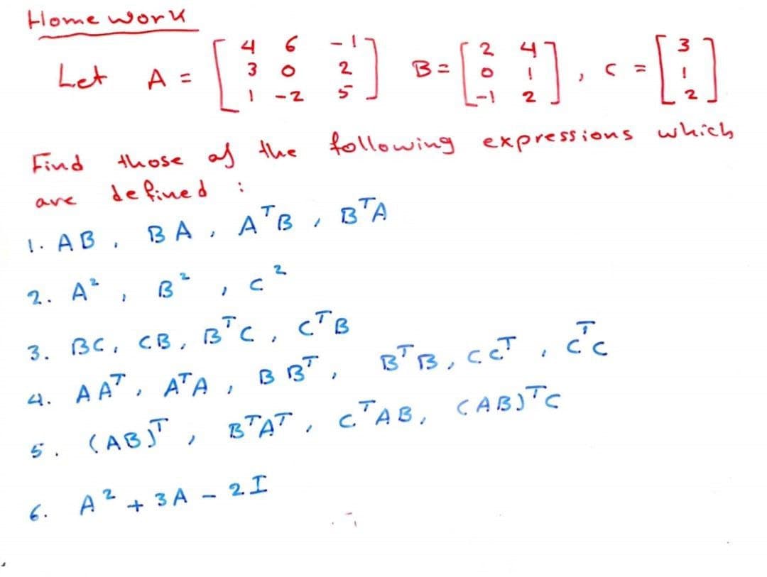 Home work
Let
Find
are
A =
2
2. A², B²
6.
2
[D-60-N
B: O
4
those of the following expressions which
de fined
1. AB, BA,
ВА,
3
:
1 -2 5
2
ATB, BTA
АТВ
2
Ic
3. Вс. св. вт с. ств
4. AA, ATA, BBT,
5. (AB)T,
A² + 3A - 2 I
2
2
BTB, CCT
BTAT, CTAB, CABITC
cc