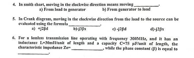 4. In smith chart, moving in the clockwise direction means moving.
a) From load to generator
b) From generator to load
5. In Crank diagram, moving in the clockwise direction from the load to the source can be
evaluated using the formula,
a) +j20d
b)-j3Bx
c) -j2ßd
d)-j2Bx
6. For a lossless transmission line operating with frequency 300MHz, and it has an
inductance L-30mH/unit of length and a capacity C-75
characteristic impedance Zo=.
F/unit of length, the
, while the phase constant (3) is equal to