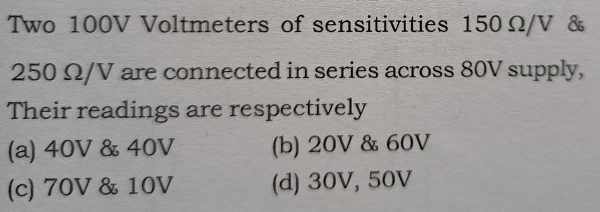 Two 100V Voltmeters of sensitivities 150 /V &
250 2/V are connected in series across 80V supply,
Their readings are respectively
(a) 40V & 40V
(b) 20V & 60V
(c) 70V & 1OV
(d) 30V, 50V
