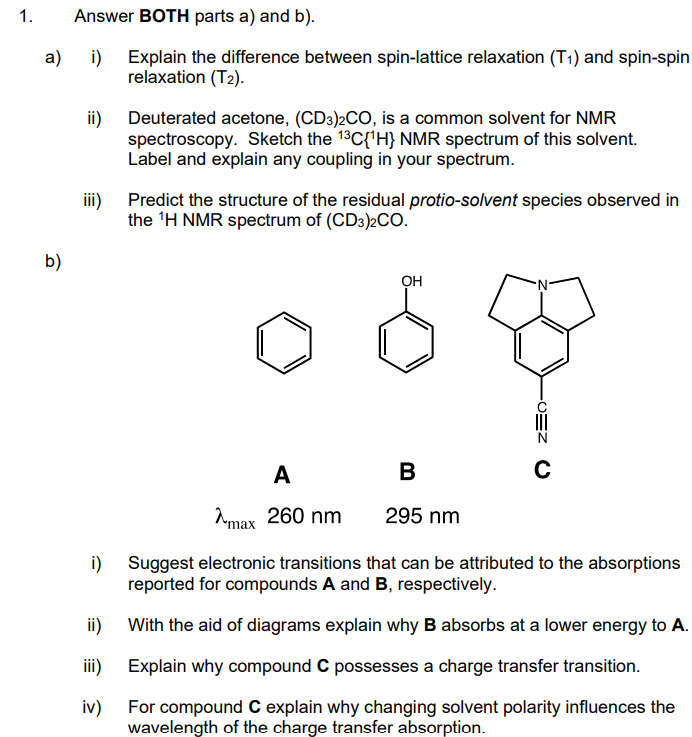 1.
Answer BOTH parts a) and b).
a)
i)
Explain the difference between spin-lattice relaxation (T₁) and spin-spin
relaxation (T2).
ii) Deuterated acetone, (CD3)2CO, is a common solvent for NMR
spectroscopy. Sketch the 1³C{¹H} NMR spectrum of this solvent.
Label and explain any coupling in your spectrum.
iii) Predict the structure of the residual protio-solvent species observed in
the ¹H NMR spectrum of (CD3)2CO.
b)
OH
A
B
C
max 260 nm 295 nm
i) Suggest electronic transitions that can be attributed to the absorptions
reported for compounds A and B, respectively.
ii)
With the aid of diagrams explain why B absorbs at a lower energy to A.
iii)
Explain why compound C possesses a charge transfer transition.
iv)
For compound C explain why changing solvent polarity influences the
wavelength of the charge transfer absorption.
-CEZ