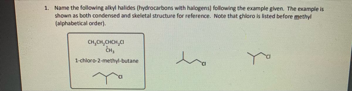 1. Name the following alkyl halides (hydrocarbons with halogens) following the example glven. The example is
shown as both condensed and skeletal structure for reference. Note that chloro is listed before methyl
(alphabetical order).
CH,CH,CHCH,CI
CH,
1-chloro-2-methyl-butane
