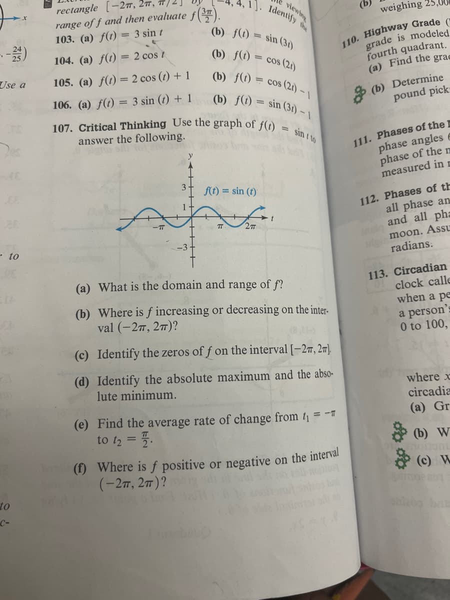 ---25)
Use a
- to
Is
to
C-
rectangle
-27, 2π, π/
range of f and then evaluate f(37).
103. (a) f(t) = 3 sin t
104. (a) f(t) = 2 cos t
105. (a) f(t) = 2 cos (t) + 1
106. (a) f(t) = 3 sin (t) + 1
107. Critical Thinking Use the graph of f(t)
answer the following.
1+
(b) f(t)
(b) f(t)
f(t) = sin (t)
e viewing
1. Identify the
(b) f(t) = cos (2t) - 1
-1
(b) f(t) = sin (31) - 1
sin ito
TT
2TT
sin (31)
= cos (21)
t
(a) What is the domain and range of f?
(b) Where is f increasing or decreasing on the inter-
val (-27, 2π)?
(c) Identify the zeros off on the interval [-27, 2π].
(d) Identify the absolute maximum and the abso-
lute minimum.
(e) Find the average rate of change from ti
to t₂ = .
= -T
weighing 25,00€
110. Highway Grade (
grade is modeled
fourth quadrant.
(a) Find the grac
(f) Where is f positive or negative on the interval
(-2π, 2π)?
(b) Determine
pound pick-
111. Phases of the
phase angles e
phase of the m
measured in r
112. Phases of th
all phase an
sio and all pha
din moon. Assu
radians:
113. Circadian
clock calle
when a pe
a person's
0 to 100,
where x
circadia
(a) Gr
(b) W
ont
(c) W