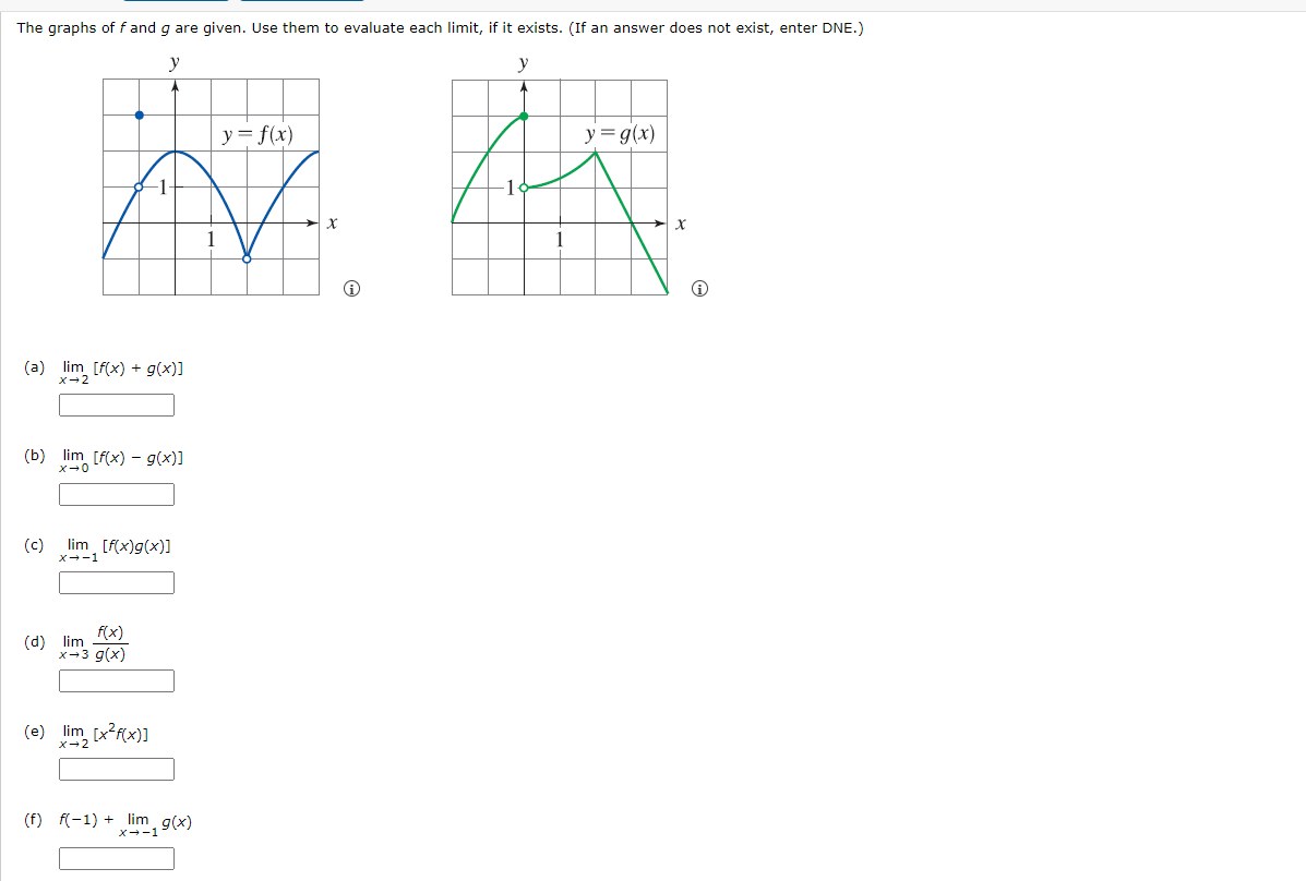 The graphs of f and g are given. Use them to evaluate each limit, if it exists. (If an answer does not exist, enter DNE.)
y
y-f(x)
y
y= g(x)
A A
1
x
1
(a) lim [f(x) + g(x)]
x-2
(b) lim [f(x) g(x)]
X-0
(c)
lim [f(x)g(x)]
x--1
(d) lim
f(x)
x-3 g(x)
(e) lim [x2f(x)]
x-2
(f) f(-1)+ lim g(x)
x--1