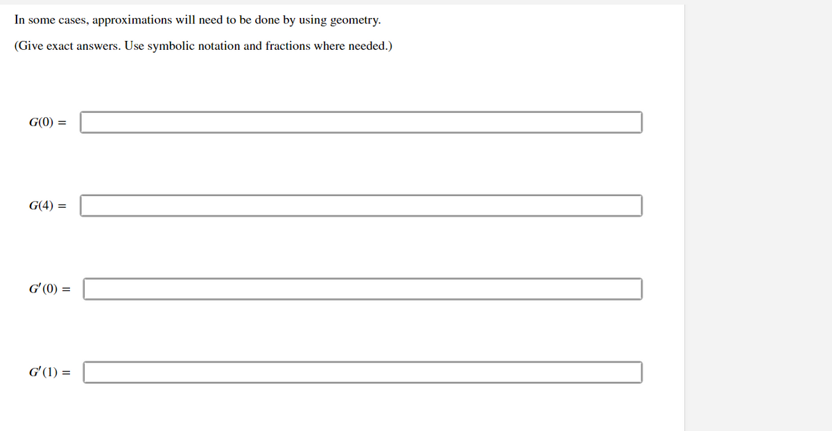 In some cases, approximations will need to be done by using geometry.
(Give exact answers. Use symbolic notation and fractions where needed.)
G(0) =
G(4):
G'(0) =
G'(1)=