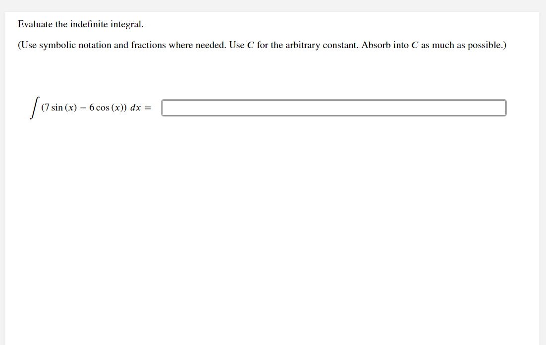 Evaluate the indefinite integral.
(Use symbolic notation and fractions where needed. Use C for the arbitrary constant. Absorb into C as much as possible.)
(7 sin (x) 6 cos(x)) dx =