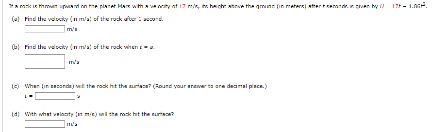 If a rock is thrown upward on the planet Mars with a velocity of 17 m/s, its height above the ground (in meters) after t seconds is given by H = 17t-1.86t².
(a) Find the velocity (in m/s) of the rock after 1 second.
m/s
(b) Find the velocity (in m/s) of the rock when t = a.
m/s
(c) When (in seconds) will the rock hit the surface? (Round your answer to one decimal place.)
t =
S
(d) with what velocity (in m/s) will the rock hit the surface?
m/s