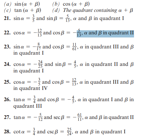 (a) sin(a + B)
(b) cos (a + B)
(c) tan (a + B)
(d) The quadrant containing a + B
21. sina = and sinB = 3, a and ß in quadrant I
and cos
‚ œ and ß in quadrant II
23. sin a = -and cosß =, a in quadrant III and B
in quadrant I
22. cosa =
24. cosa =
in quadrant I
and sinB = 3, a in quadrant II and B
=
25. cosa = and cos ß =
in quadrant IV
26. tana and cosß=
quadrant III
27. tan a =
=
28. cota = and csc ß
13, a in quadrant III and B
-1/2 and secß = -11, a and ß in quadrant II
=
-, a in quadrant I and ß in
24,
a and ß in quadrant I