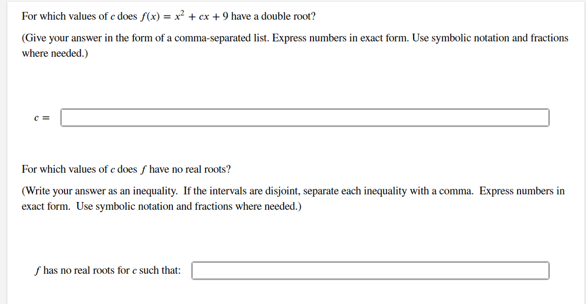 For which values of c does f(x) = x² + cx + 9 have a double root?
(Give your answer in the form of a comma-separated list. Express numbers in exact form. Use symbolic notation and fractions
where needed.)
C =
For which values of c does ƒ have no real roots?
(Write your answer as an inequality. If the intervals are disjoint, separate each inequality with a comma. Express numbers in
exact form. Use symbolic notation and fractions where needed.)
f has no real roots for c such that: