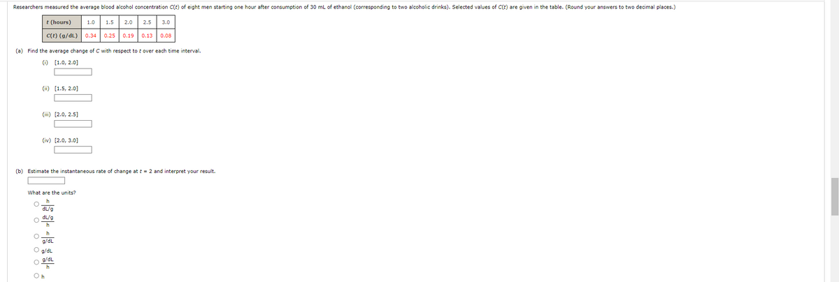 Researchers measured the average blood alcohol concentration C(t) of eight men starting one hour after consumption of 30 mL of ethanol (corresponding to two alcoholic drinks). Selected values of C(t) are given in the table. (Round your answers to two decimal places.)
2.0 ☐ 2.5 3.0
t (hours)
1.0
1.5
C(t) (g/dL) 0.34
0.25 0.19 0.13 0.08
(a) Find the average change of C with respect to t over each time interval.
(i) [1.0, 2.0]
(ii) [1.5, 2.0]
(iii) [2.0, 2.5]
(iv) [2.0, 3.0]
(b) Estimate the instantaneous rate of change at t = 2 and interpret your result.
What are the units?
O O O O
h
dL/g
dL/g
h
h
g/dL
g/dL
g/dL
h