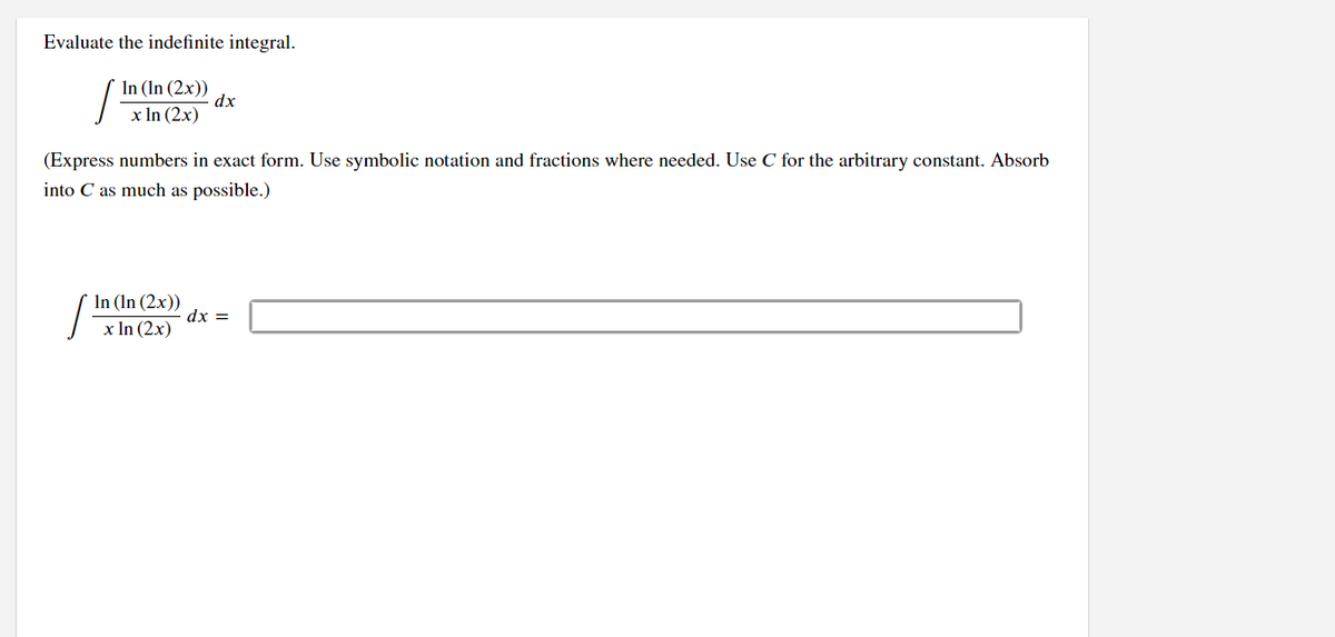 Evaluate the indefinite integral.
In (In (2x))
dx
x In (2x)
(Express numbers in exact form. Use symbolic notation and fractions where needed. Use C for the arbitrary constant. Absorb
into C as much as possible.)
In (In (2x))
x In (2x)
dx =