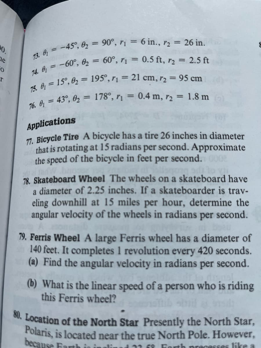 20.
he
0
r
73. 0₁ = -45°, 02 = 90°, r₁ = 6 in., r2 = 26 in.
74. 0₁ = -60°, 02 = 60°, r₁ = 0.5 ft, r2 = 2.5 ft
75. 0₁= 15°, 0₂ = 195°, r₁ = 21 cm, 72 = 95 cm
76. 0₁ = 43°, 0₂ = 178°, r₁ = 0.4 m, r2 = 1.8 m
Applications
17. Bicycle Tire A bicycle has a tire 26 inches in diameter
that is rotating at 15 radians per second. Approximate
the speed of the bicycle in feet per second. 000
odai tadW
si to
78. Skateboard Wheel The wheels on a skateboard have
a diameter of 2.25 inches. If a skateboarder is trav-
eling downhill at 15 miles per hour, determine the
angular velocity of the wheels in radians per second.
boab
79. Ferris Wheel A large Ferris wheel has a diameter of
140 feet. It completes 1 revolution every 420 seconds.
(a) Find the angular velocity in radians per second.
drasl
(b) What is the linear speed of a person who is riding
this Ferris wheel?
80. Location of the North Star Presently the North Star,
Polaris, is located near the true North Pole. However,
because Farth
d 22.5° Earth precesses like