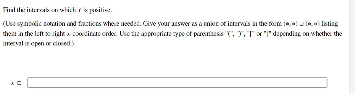 Find the intervals on which ƒ is positive.
(Use symbolic notation and fractions where needed. Give your answer as a union of intervals in the form (*, *) U (*, *) listing
them in the left to right x-coordinate order. Use the appropriate type of parenthesis "(", ")", "[" or "]" depending on whether the
interval is open or closed.)
ΧΕ