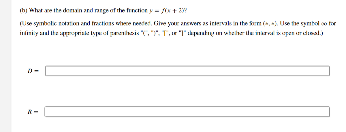 (b) What are the domain and range of the function y = f(x + 2)?
(Use symbolic notation and fractions where needed. Give your answers as intervals in the form (*, *). Use the symbol ∞ for
infinity and the appropriate type of parenthesis "(", ")", "[", or "]" depending on whether the interval is open or closed.)
D =
R =