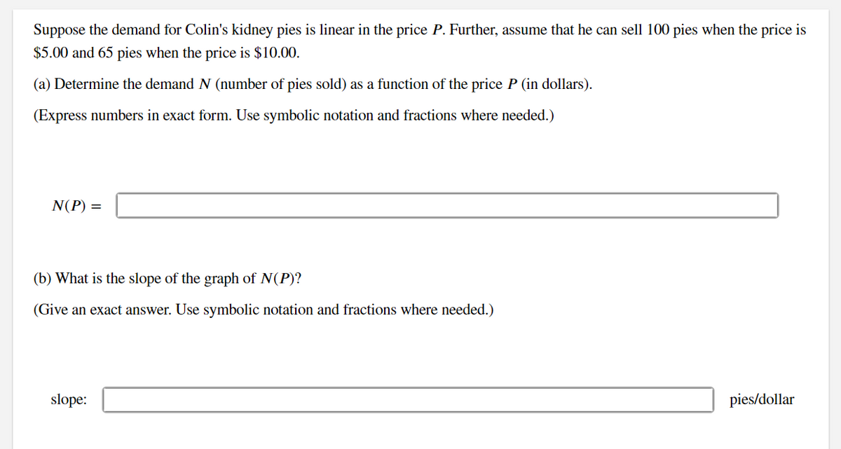 Suppose the demand for Colin's kidney pies is linear in the price P. Further, assume that he can sell 100 pies when the price is
$5.00 and 65 pies when the price is $10.00.
(a) Determine the demand N (number of pies sold) as a function of the price P (in dollars).
(Express numbers in exact form. Use symbolic notation and fractions where needed.)
N(P) =
(b) What is the slope of the graph of N(P)?
(Give an exact answer. Use symbolic notation and fractions where needed.)
slope:
pies/dollar