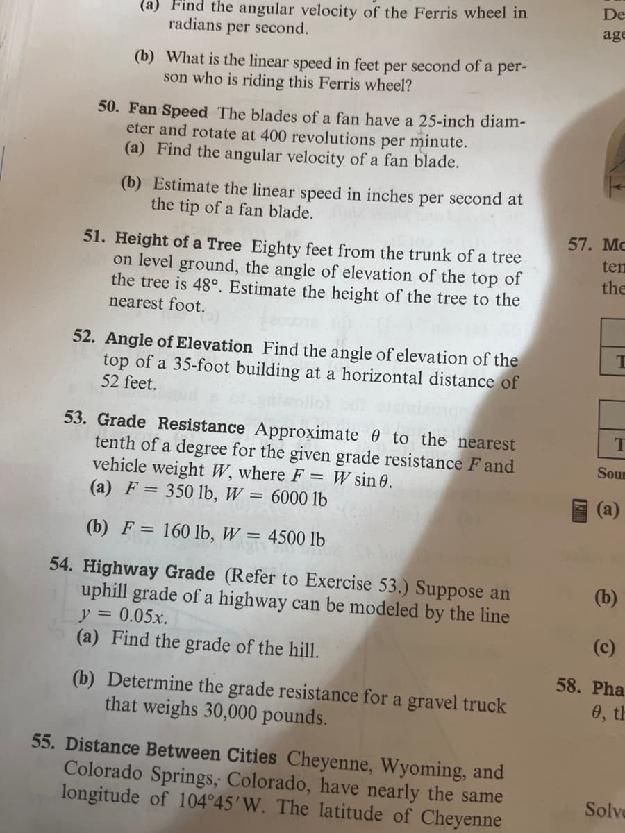 (a) Find the angular velocity of the Ferris wheel in
radians per second.
(b) What is the linear speed in feet per second of a per-
son who is riding this Ferris wheel?
50. Fan Speed The blades of a fan have a 25-inch diam-
eter and rotate at 400 revolutions per minute.
(a) Find the angular velocity of a fan blade.
(b) Estimate the linear speed in inches
the tip of a fan blade.
per
second at
51. Height of a Tree Eighty feet from the trunk of a tree
on level ground, the angle of elevation of the top of
the tree is 48°. Estimate the height of the tree to the
nearest foot.
52. Angle of Elevation Find the angle of elevation of the
top of a 35-foot building at a horizontal distance of
52 feet.
53. Grade Resistance Approximate to the nearest
tenth of a degree for the given grade resistance F and
vehicle weight W, where F = W sin 0.
(a) F = 350 lb, W = 6000 lb
(b) F = 160 lb, W 4500 lb
54. Highway Grade (Refer to Exercise 53.) Suppose an
uphill grade of a highway can be modeled by the line
y = 0.05x.
(a) Find the grade of the hill.
(b) Determine the grade resistance for a gravel truck
that weighs 30,000 pounds.
55. Distance Between Cities Cheyenne, Wyoming, and
Colorado Springs, Colorado, have nearly the same
longitude of 104°45'W. The latitude of Cheyenne
De
age
57. Mc
ten
the
T
T
Sour
(b)
(c)
58. Pha
0, th
Solve