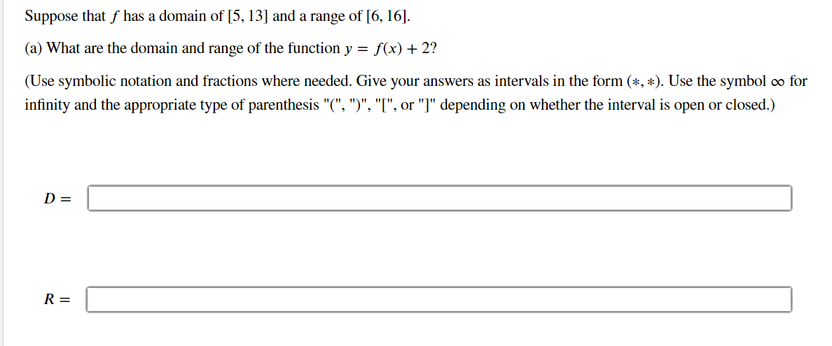 Suppose that f has a domain of [5, 13] and a range of [6, 16].
(a) What are the domain and range of the function y = f(x) + 2?
(Use symbolic notation and fractions where needed. Give your answers as intervals in the form (*, *). Use the symbol ∞ for
infinity and the appropriate type of parenthesis "(", ")", "[", or "]" depending on whether the interval is open or closed.)
D=
R =