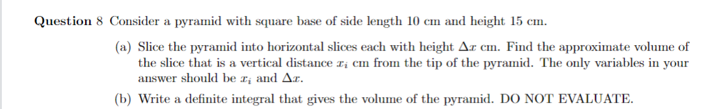 Question 8 Consider a pyramid with square base of side length 10 cm and height 15 cm.
(a) Slice the pyramid into horizontal slices each with height Ar cm. Find the approximate volume of
the slice that is a vertical distance x cm from the tip of the pyramid. The only variables in your
answer should be xi and Ax.
(b) Write a definite integral that gives the volume of the pyramid. DO NOT EVALUATE.