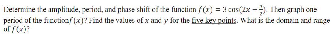 Determine the amplitude, period, and phase shift of the function f (x) = 3 cos(2x − 7). Then graph one
period of the functionf (x)? Find the values of x and y for the five key points. What is the domain and range
of f (x)?