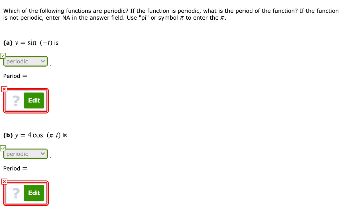 Which of the following functions are periodic? If the function is periodic, what is the period of the function? If the function
is not periodic, enter NA in the answer field. Use "pi" or symbol n to enter the T.
(a) y = sin (-t) is
[periodic
Period =
? Edit
(b) y = 4 cos (n t) is
[periodic
Period =
? Edit
