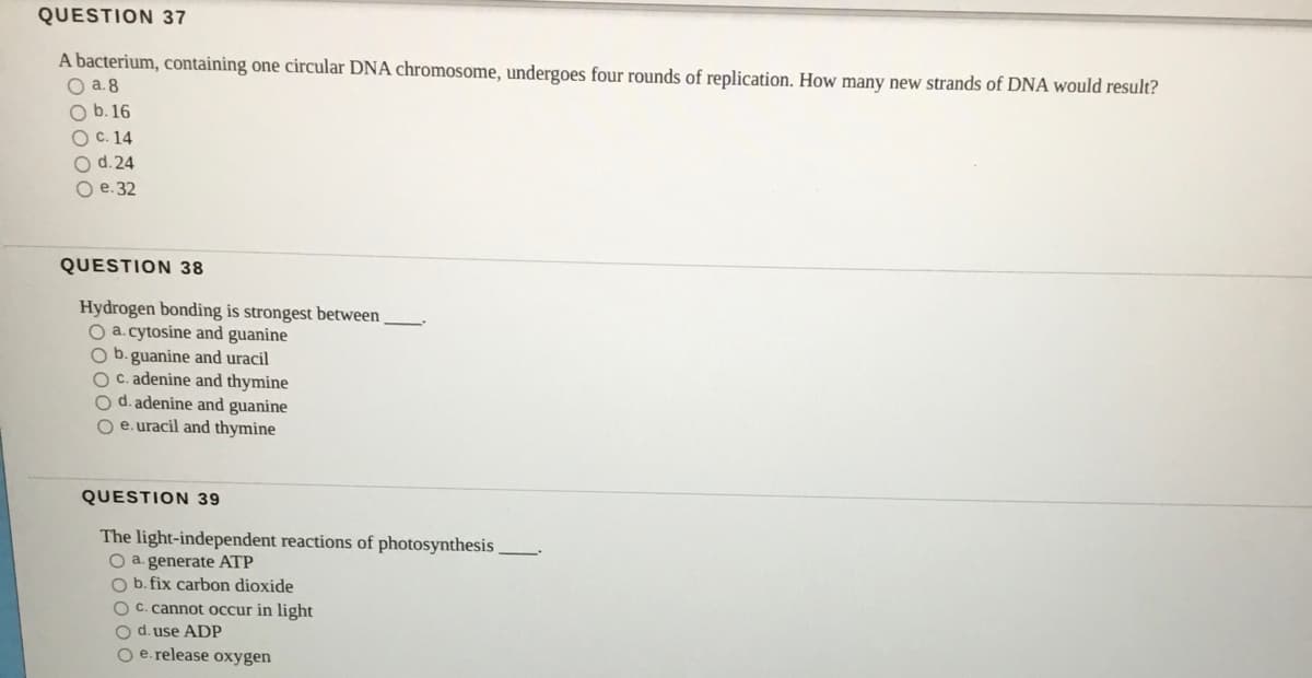 QUESTION 37
A bacterium, containing one circular DNA chromosome, undergoes four rounds of replication. How many new strands of DNA would result?
O a.8
O b.16
Ос. 14
O d. 24
О е.32
QUESTION 38
Hydrogen bonding is strongest between
O a. cytosine and guanine
Ob.guanine and uracil
O C. adenine and thymine
O d. adenine and guanine
O e.uracil and thymine
QUESTION 39
The light-independent reactions of photosynthesis
O a. generate ATP
O b. fix carbon dioxide
O C. cannot occur in light
O d. use ADP
O e. release oxygen
