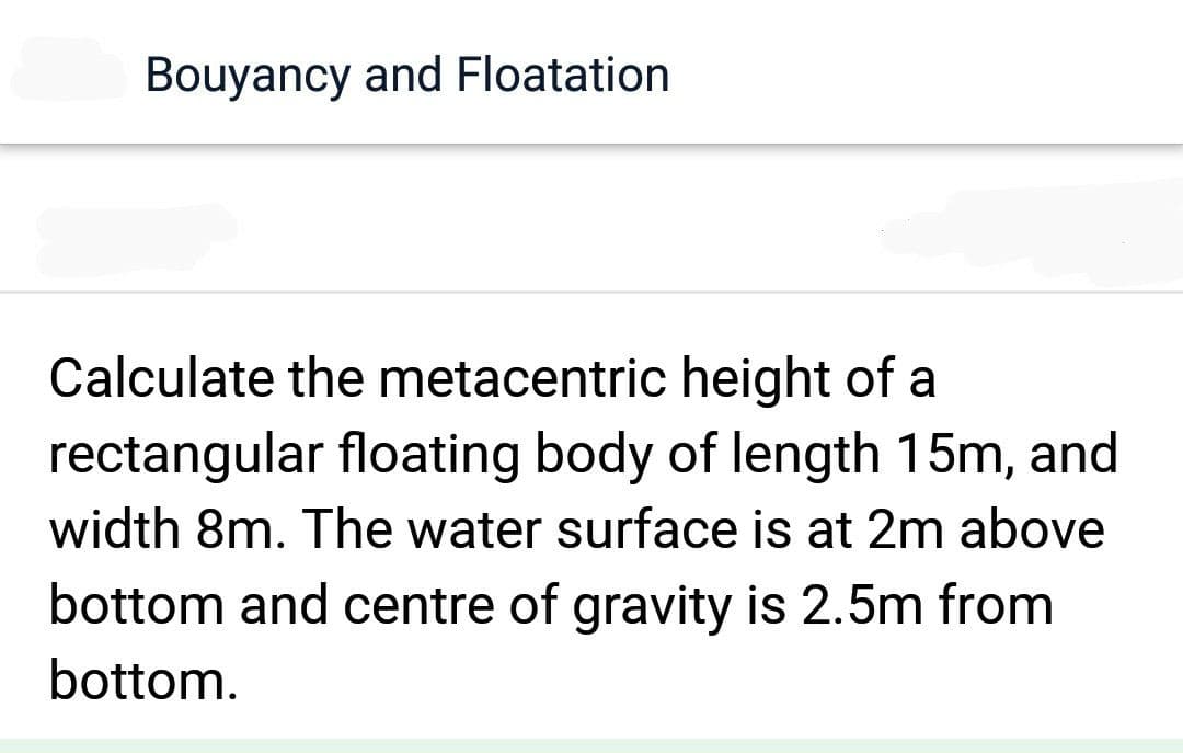 Bouyancy and Floatation
Calculate the metacentric height of a
rectangular floating body of length 15m, and
width 8m. The water surface is at 2m above
bottom and centre of gravity is 2.5m from
bottom.