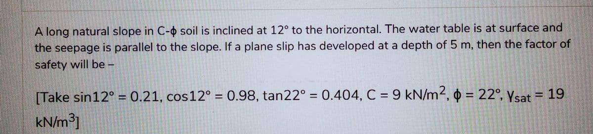 A long natural slope in C- soil is inclined at 12° to the horizontal. The water table is at surface and
the seepage is parallel to the slope. If a plane slip has developed at a depth of 5 m, then the factor of
safety will be -
[Take sin12° = 0.21, cos 12° = 0.98, tan22° = 0.404, C = 9 kN/m2, p = 22°, Ysat = 19
kN/m³]