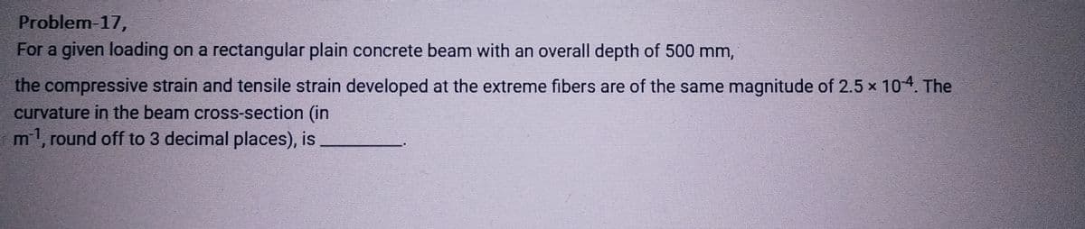 Problem-17,
For a given loading on a rectangular plain concrete beam with an overall depth of 500 mm,
the compressive strain and tensile strain developed at the extreme fibers are of the same magnitude of 2.5 × 10-4. The
curvature in the beam cross-section (in
m¹, round off to 3 decimal places), is