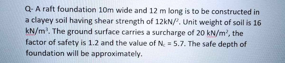 Q- A raft foundation 10m wide and 12 m long is to be constructed in
a clayey soil having shear strength of 12kN/2. Unit weight of soil is 16
kN/m³. The ground surface carries a surcharge of 20 kN/m2, the
factor of safety is 1.2 and the value of Nc = 5.7. The safe depth of
foundation will be approximately.