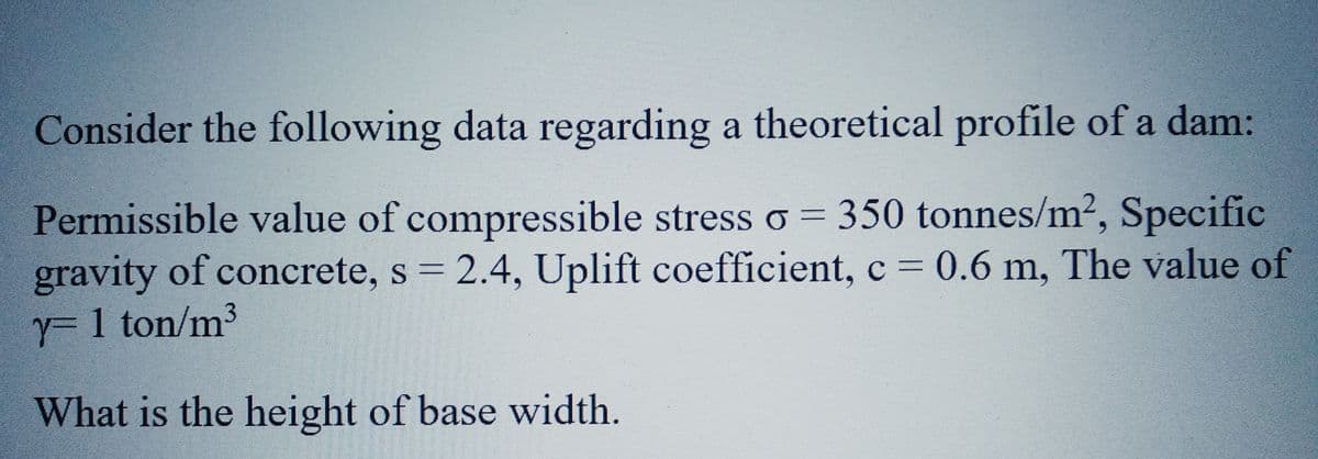 Consider the following data regarding a theoretical profile of a dam:
Permissible value of compressible stress o = 350 tonnes/m², Specific
gravity of concrete, s = 2.4, Uplift coefficient, c = 0.6 m, The value of
y=1 ton/m³
What is the height of base width.