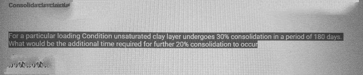 Consolidatlantzichla
For a particular loading Condition unsaturated clay layer undergoes 30% consolidation in a period of 180 days.
What would be the additional time required for further 20% consolidation to occur
000.000.