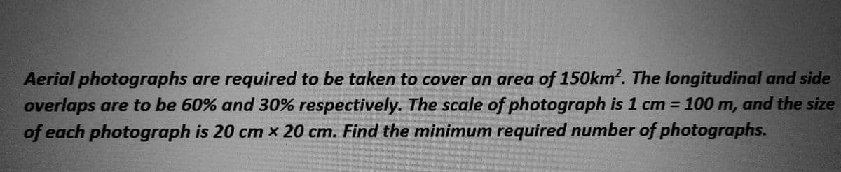 Aerial photographs are required to be taken to cover an area of 150km². The longitudinal and side
overlaps are to be 60% and 30% respectively. The scale of photograph is 1 cm = 100 m, and the size
of each photograph is 20 cm x 20 cm. Find the minimum required number of photographs.