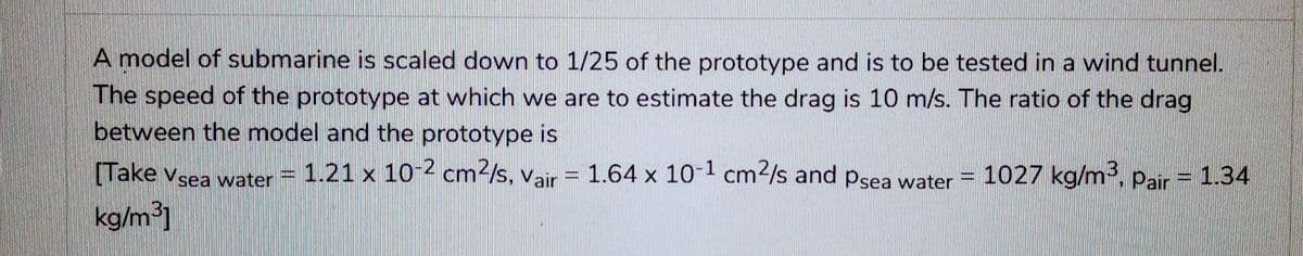 A model of submarine is scaled down to 1/25 of the prototype and is to be tested in a wind tunnel.
The speed of the prototype at which we are to estimate the drag is 10 m/s. The ratio of the drag
between the model and the prototype is
1.21 x 10-2 cm²/s, Vair = 1.64 x 10-1 cm²/s and Psea water =
[Take Vsea water
kg/m³]
1027 kg/m³, Pair = 1.34