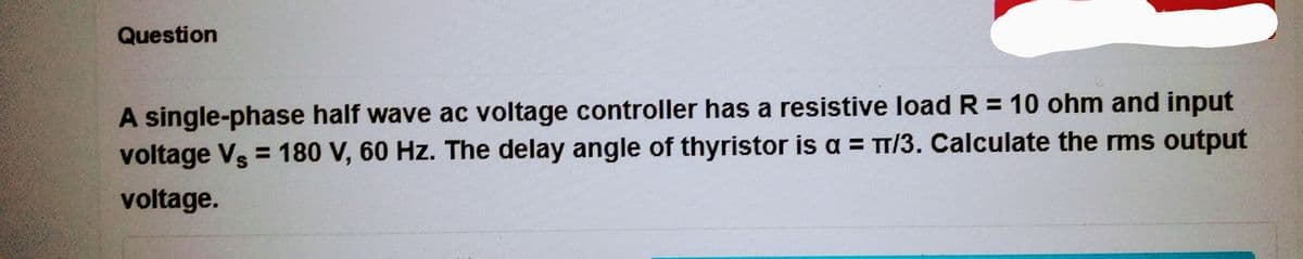 Question
A single-phase half wave ac voltage controller has a resistive load R = 10 ohm and input
voltage Vs = 180 V, 60 Hz. The delay angle of thyristor is a = π/3. Calculate the rms output
voltage.