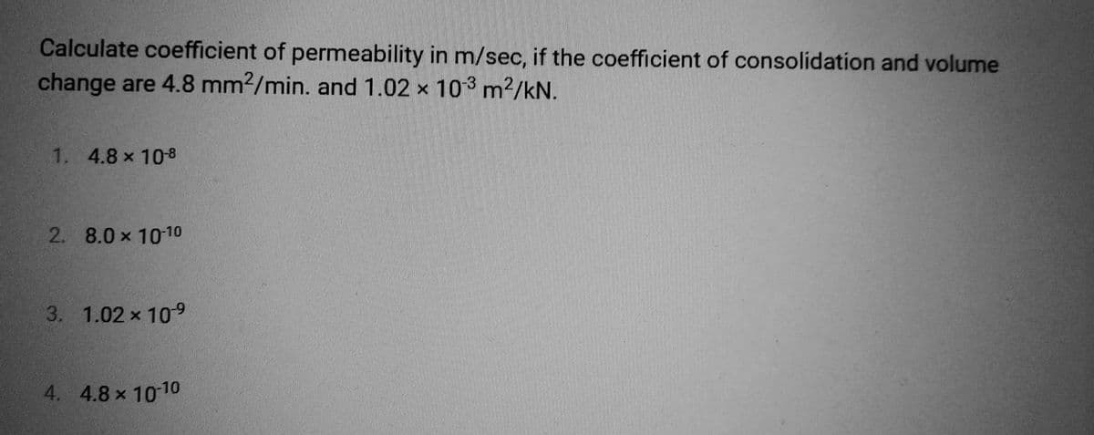 Calculate coefficient of permeability in m/sec, if the coefficient of consolidation and volume
change are 4.8 mm2/min. and 1.02 x 103 m²/kN.
1. 4.8 x 10-8
2. 8.0 x 10-10
3. 1.02 × 10-9
4. 4.8 × 10-10