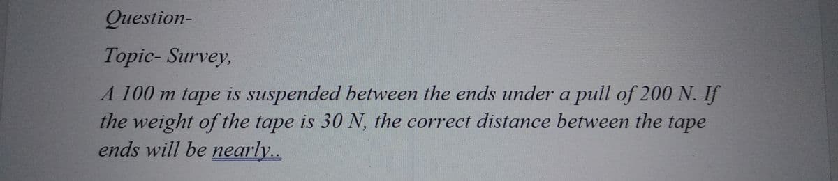 Question-
Topic-Survey,
A 100 m tape is suspended between the ends under a pull of 200 N. If
the weight of the tape is 30 N, the correct distance between the tape
ends will be nearly..