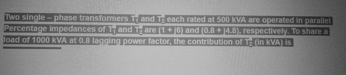 Two single-phase transformers Trand Tz each rated at 500 kVA are operated in parallel
Percentage impedances of and Tare (1 +16) and (0.8 +14.8), respectively. To share a
load of 1000 kVA at 0.8 lagging power factor, the contribution of Tz (in kVA) is
