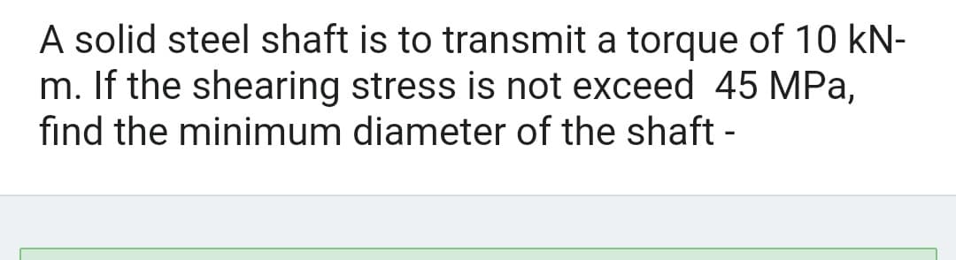 A solid steel shaft is to transmit a torque of 10 kN-
m. If the shearing stress is not exceed 45 MPa,
find the minimum diameter of the shaft -