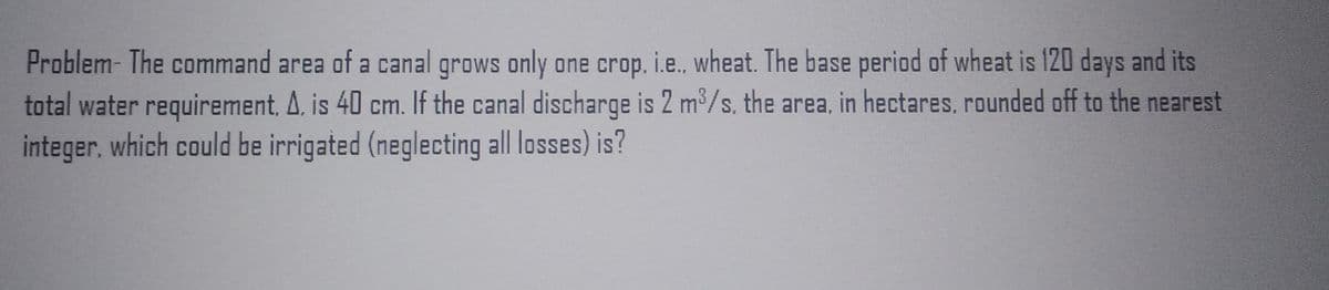 Problem- The command area of a canal grows only one crop. i.e., wheat. The base period of wheat is 120 days and its
total water requirement, A. is 40 cm. If the canal discharge is 2 m³/s. the area, in hectares, rounded off to the nearest
integer, which could be irrigated (neglecting all losses) is?