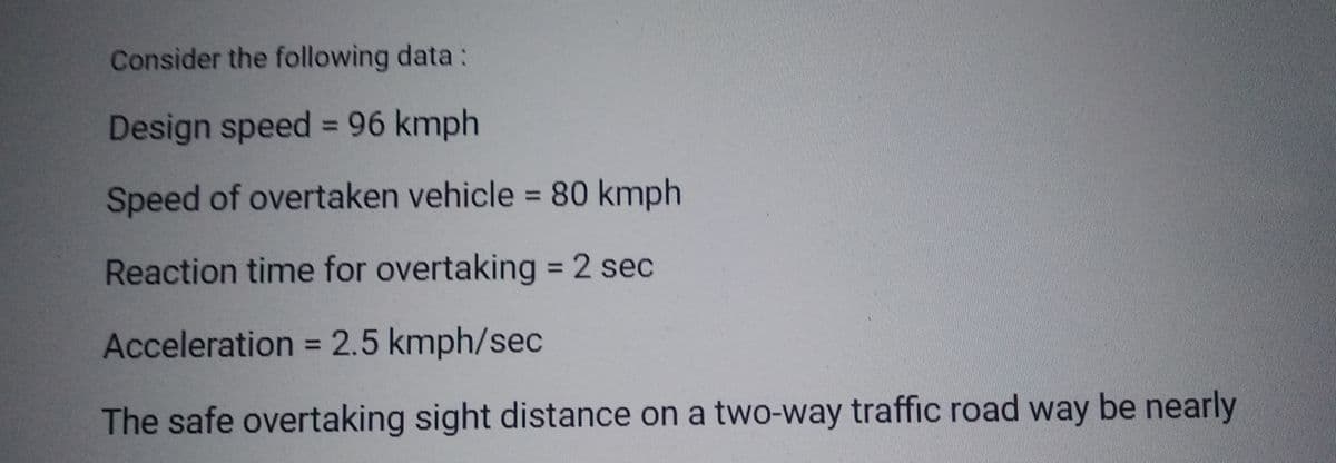 Consider the following data:
Design speed = 96 kmph
Speed of overtaken vehicle = 80 kmph
Reaction time for overtaking = 2 sec
Acceleration = 2.5 kmph/sec
The safe overtaking sight distance on a two-way traffic road way be nearly