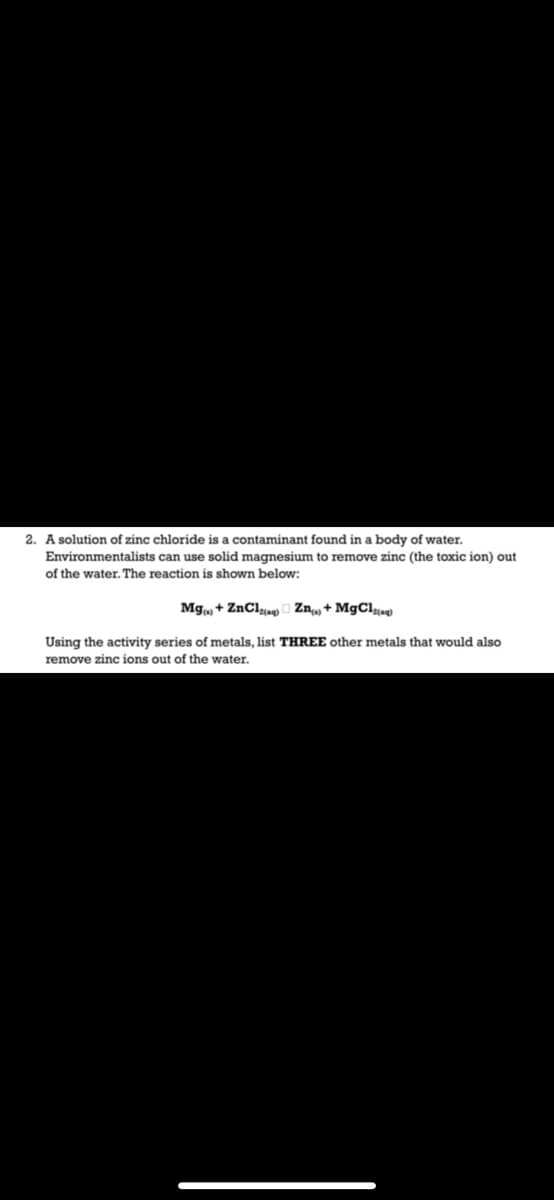 2. A solution of zinc chloride is a contaminant found in a body of water.
Environmentalists can use solid magnesium to remove zinc (the toxic ion) out
of the water. The reaction is shown below:
Mg, + ZnClyag) o Zn, + M9CI«
Using the activity series of metals, list THREE other metals that would also
remove zinc ions out of the water.
