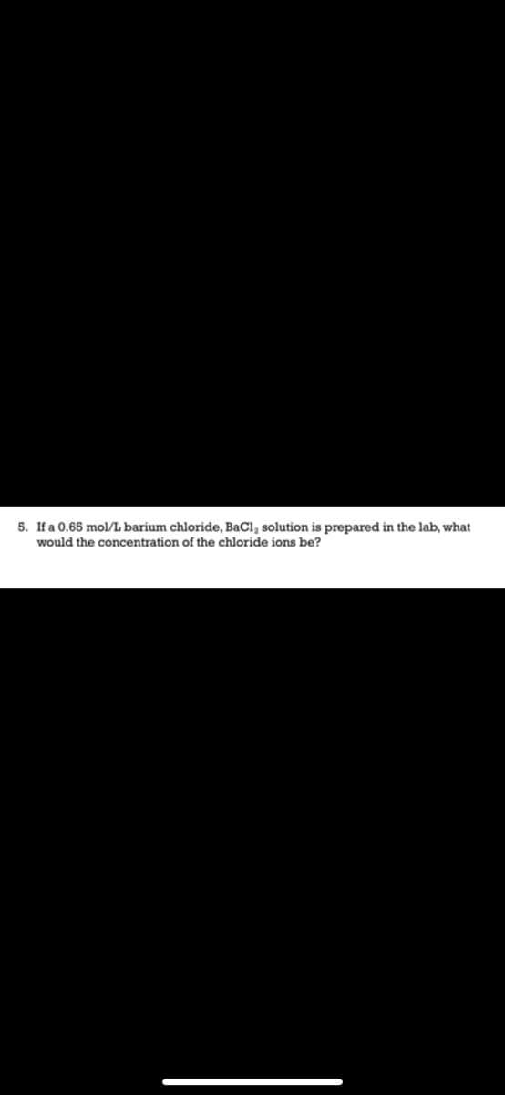 5. If a 0.65 mol/L barium chloride, BaCl, solution is prepared in the lab, what
would the concentration of the chloride ions be?
