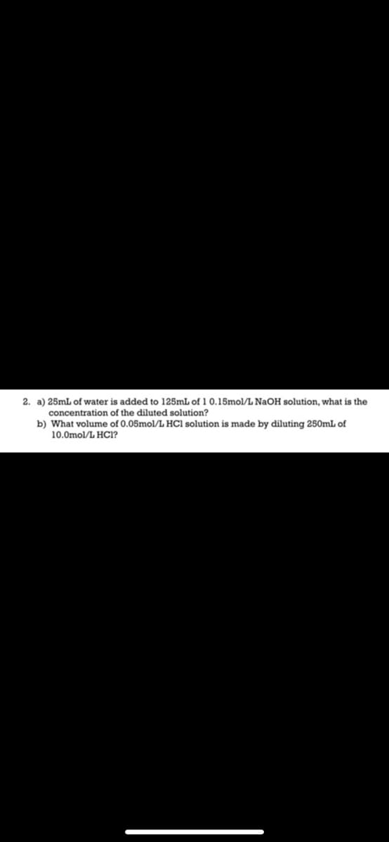 2. a) 25mL of water is added to 125mL of 1 0.15mol/L NaOH solution, what is the
concentration of the diluted solution?
b) What volume of 0.05mol/L HCl solution is made by diluting 250mL of
10.0mol/L HOCI?
