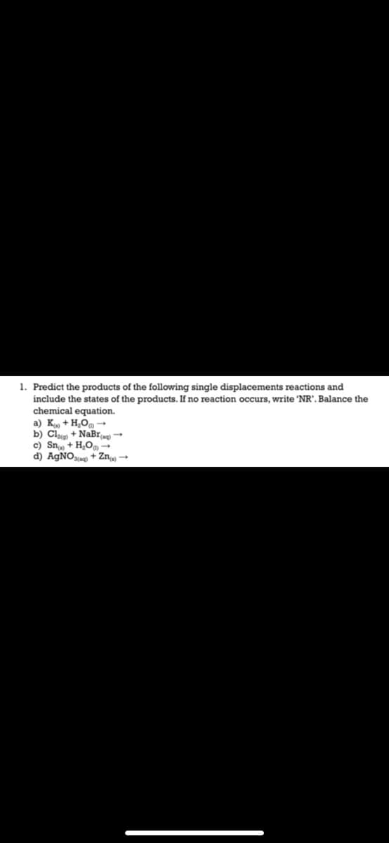 1. Predict the products of the following single displacements reactions and
include the states of the products. If no reaction occurs, write 'NR', Balance the
chemical equation.
a) K. + H,O, -
b) Cl + NaBr
c) Sn + H,O -
d) AGNO¾ + Zn →
