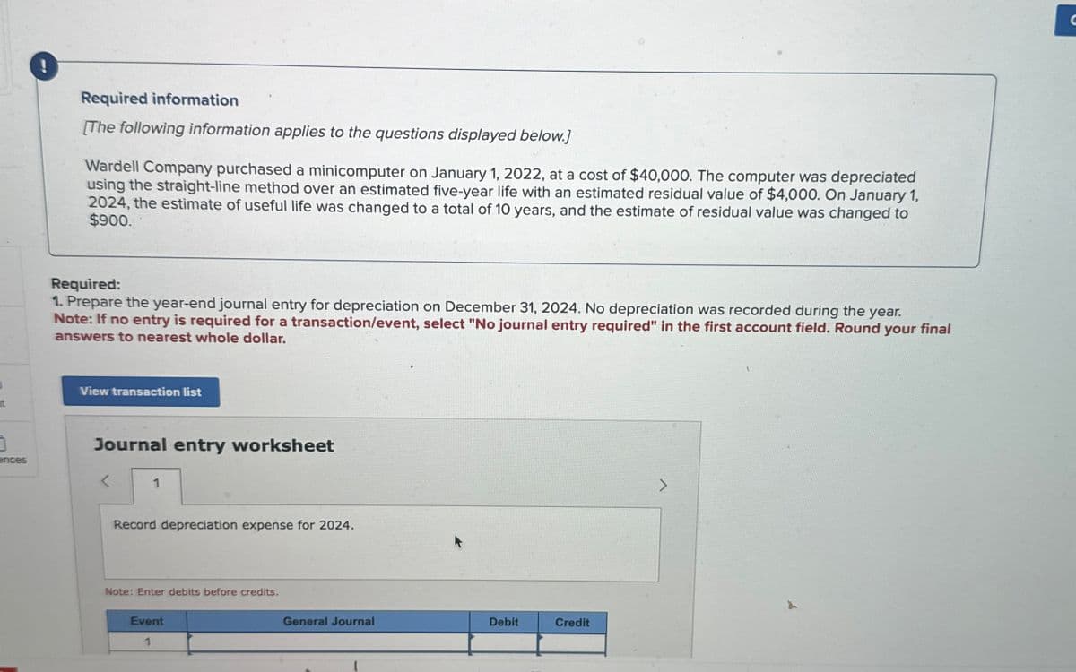 !
Required information
[The following information applies to the questions displayed below.]
Wardell Company purchased a minicomputer on January 1, 2022, at a cost of $40,000. The computer was depreciated
using the straight-line method over an estimated five-year life with an estimated residual value of $4,000. On January 1,
2024, the estimate of useful life was changed to a total of 10 years, and the estimate of residual value was changed to
$900.
Required:
1. Prepare the year-end journal entry for depreciation on December 31, 2024. No depreciation was recorded during the year.
Note: If no entry is required for a transaction/event, select "No journal entry required" in the first account field. Round your final
answers to nearest whole dollar.
View transaction list
t
1
ences
Journal entry worksheet
1
Record depreciation expense for 2024.
Note: Enter debits before credits.
Event
1
General Journal
Debit
Credit