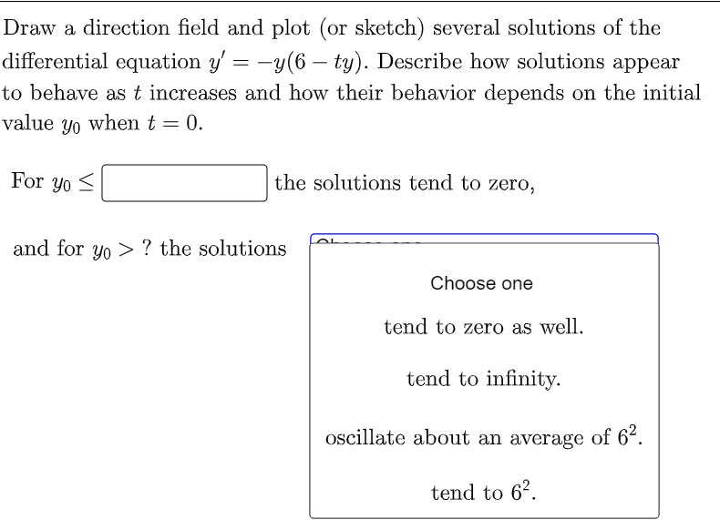 Draw a direction field and plot (or sketch) several solutions of the
differential equation y' = −y(6 — ty). Describe how solutions appear
to behave as t increases and how their behavior depends on the initial
value yo when t = 0.
For yo
the solutions tend to zero,
and for yo? the solutions
Choose one
tend to zero as well.
tend to infinity.
oscillate about an average of 6².
tend to 6².