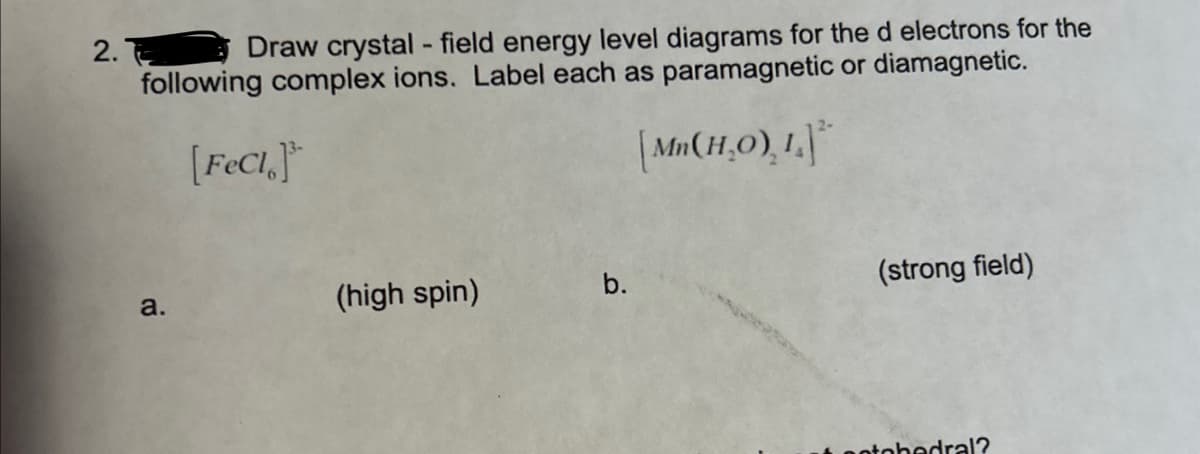 2.
Draw crystal - field energy level diagrams for the d electrons for the
following complex ions. Label each as paramagnetic or diamagnetic.
[FeC1]
[Mn(H₂O), 1.²
a.
(high spin)
b.
(strong field)
potobedral?