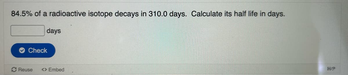 84.5% of a radioactive isotope decays in 310.0 days. Calculate its half life in days.
days
Check
Reuse
<> Embed
HSP