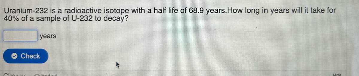 Uranium-232 is a radioactive isotope with a half life of 68.9 years. How long in years will it take for
40% of a sample of U-232 to decay?
years
Check
C.Bause
Embed
LL-O